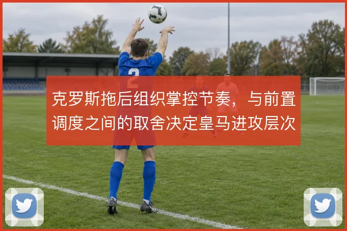 克罗斯拖后组织掌控节奏,与前置调度之间的取舍决定皇马进攻层次