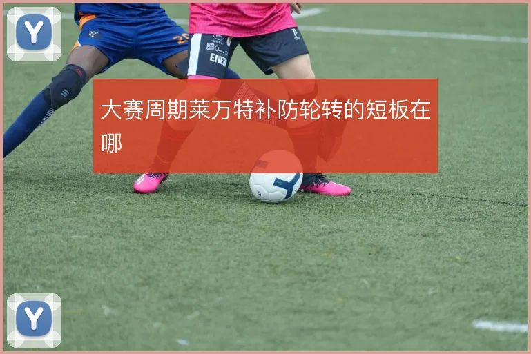 大赛周期莱万特补防轮转的短板在哪