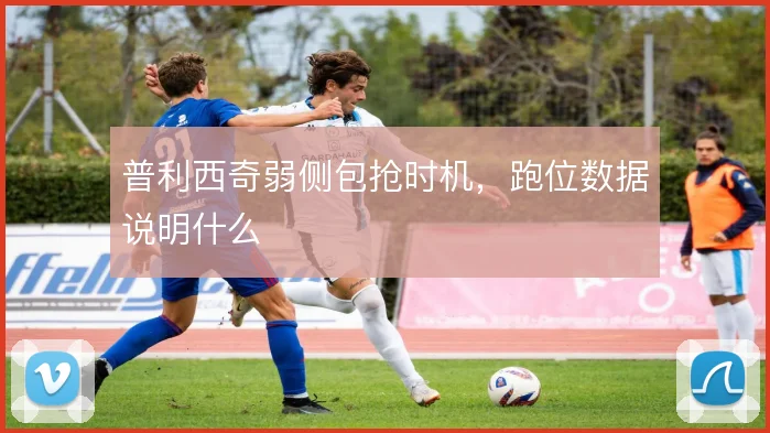 普利西奇弱侧包抢时机，跑位数据说明什么