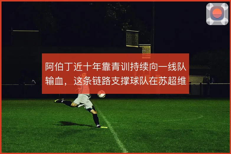 阿伯丁近十年靠青训持续向一线队输血,这条链路支撑球队在苏超维持竞争力