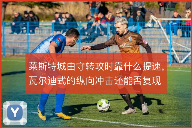 莱斯特城由守转攻时靠什么提速,瓦尔迪式的纵向冲击还能否复现