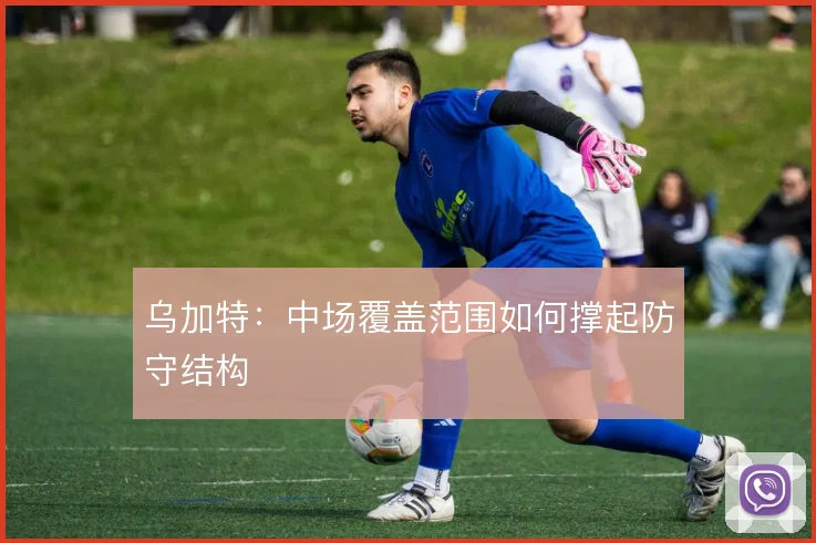 乌加特：中场覆盖范围如何撑起防守结构
