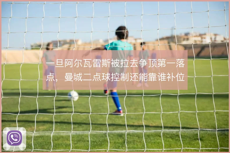 一旦阿尔瓦雷斯被拉去争顶第一落点,曼城二点球控制还能靠谁补位