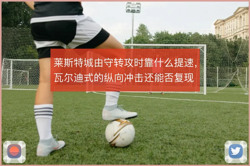 莱斯特城由守转攻时靠什么提速，瓦尔迪式的纵向冲击还能否复现