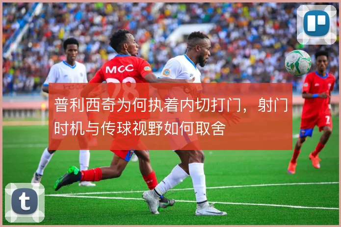 普利西奇为何执着内切打门，射门时机与传球视野如何取舍