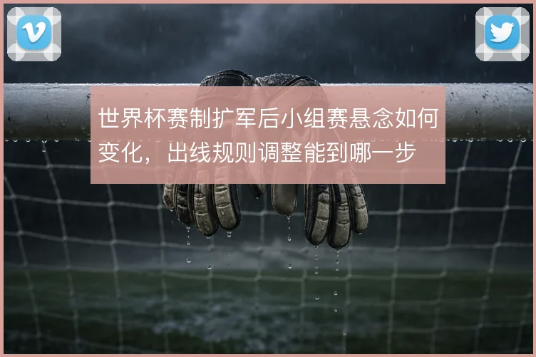 世界杯赛制扩军后小组赛悬念如何变化，出线规则调整能到哪一步