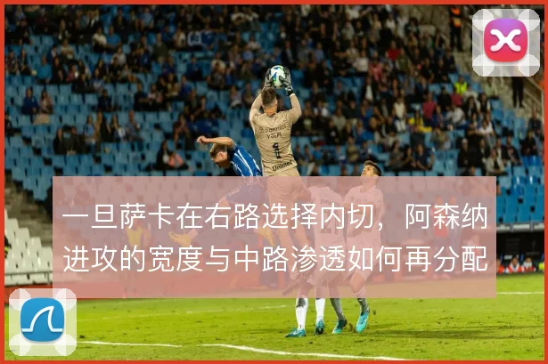 一旦萨卡在右路选择内切，阿森纳进攻的宽度与中路渗透如何再分配
