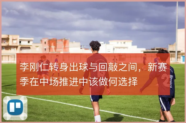 李刚仁转身出球与回敲之间,新赛季在中场推进中该做何选择