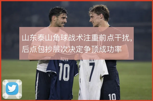 山东泰山角球战术注重前点干扰，后点包抄层次决定争顶成功率