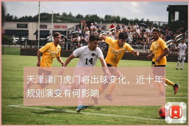 天津津门虎门将出球变化，近十年规则演变有何影响