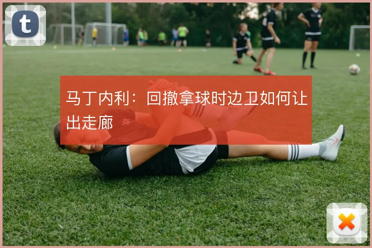 马丁内利：回撤拿球时边卫如何让出走廊