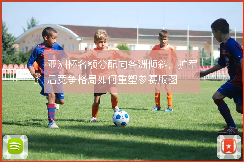 亚洲杯名额分配向各洲倾斜，扩军后竞争格局如何重塑参赛版图