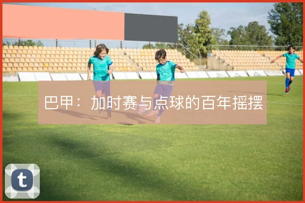 巴甲:加时赛与点球的百年摇摆