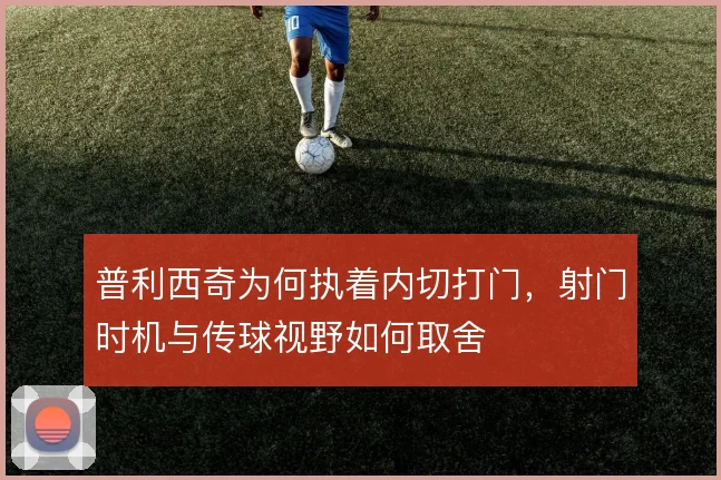 普利西奇为何执着内切打门，射门时机与传球视野如何取舍