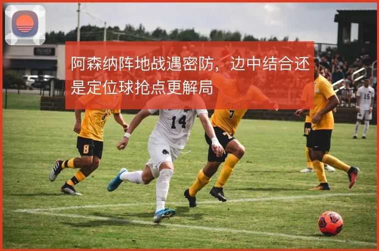 阿森纳阵地战遇密防，边中结合还是定位球抢点更解局