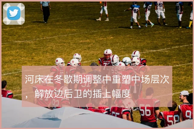 河床在冬歇期调整中重塑中场层次，解放边后卫的插上幅度