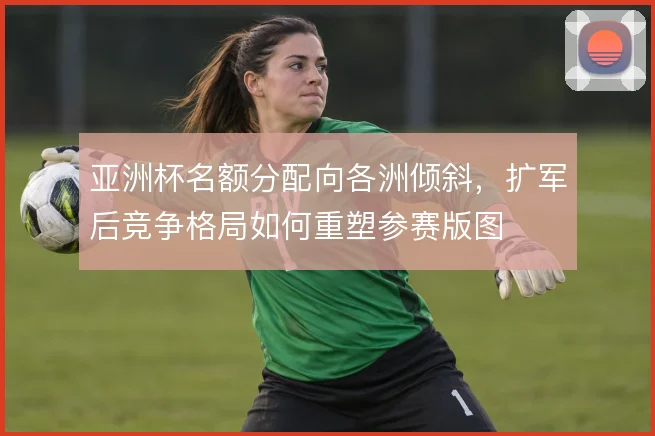 亚洲杯名额分配向各洲倾斜，扩军后竞争格局如何重塑参赛版图