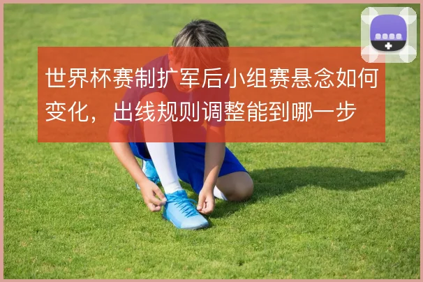 世界杯赛制扩军后小组赛悬念如何变化，出线规则调整能到哪一步